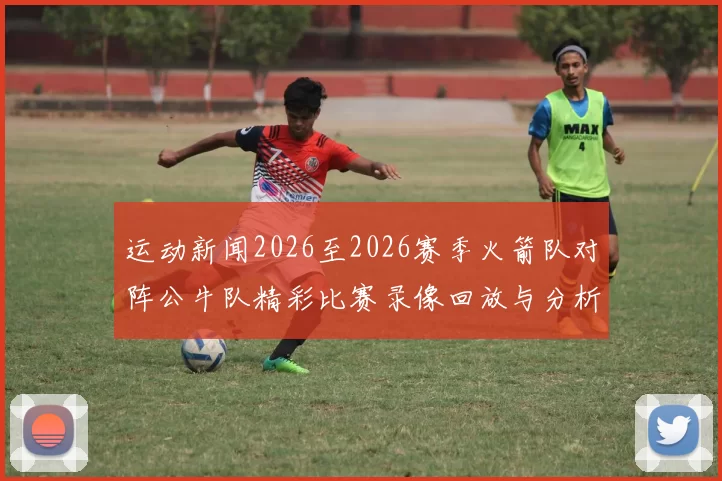 运动新闻2026至2026赛季火箭队对阵公牛队精彩比赛录像回放与分析