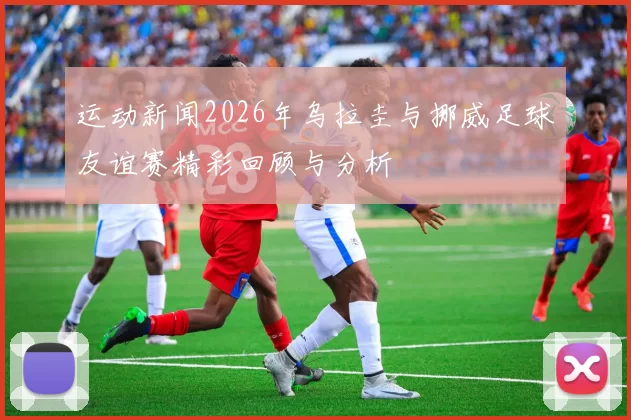 运动新闻2026年乌拉圭与挪威足球友谊赛精彩回顾与分析