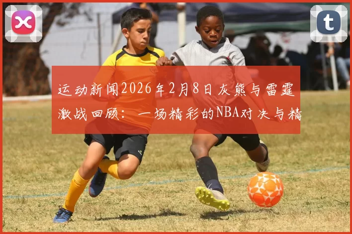 运动新闻2026年2月8日灰熊与雷霆激战回顾：一场精彩的NBA对决与精彩瞬间解析