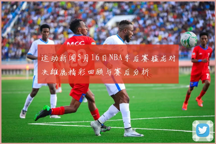 运动新闻5月16日NBA季后赛猛龙对决雄鹿精彩回顾与赛后分析